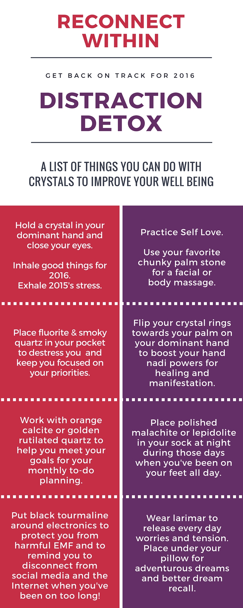 Reconnect within with crystal healing - Get Back On Track for 2016 - Distraction Detox - A list of things you can do with crystals to improve your well being. Hold a crystal in your dominant hand and close your eyes. Inhale good things for 2016. Exhale 2015's stress. Practice Self Love. Use your favorite chunky palm stone for a facial or body massage. Place fluorite & smoky quartz in your pocket to destress you and keep you focused on your priorities. Flip your crystal rings towards your palm on your dominant hand to boost your hand nadi powers for healing and manifestation. Work with orange calcite and golden rutilated quartz to help you meet your goals for your monthly to-do planning. Place polished malachite or lepidolite in your sock at night during those days when you've been on your feet all day. Put black tourmaline around electronics to protect you from harmful EMF and to remind you to disconnect from social media and the Internet when you've been on too long! Wear larimar to release every day worries and tension. Place under your pillow for adventurous dreams and better dream recall.